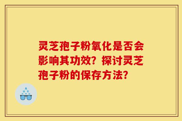 灵芝孢子粉氧化是否会影响其功效？探讨灵芝孢子粉的保存方法？-第1张图片-灵芝之家