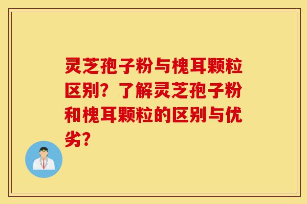 灵芝孢子粉与槐耳颗粒区别？了解灵芝孢子粉和槐耳颗粒的区别与优劣？-第1张图片-灵芝之家
