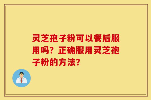 灵芝孢子粉可以餐后服用吗?正确服用灵芝孢子粉的方法?-第1张图片-灵芝之家 灵芝孢子粉可以餐后服用吗?正确服用灵芝孢子粉的方法?-第1张图片-灵芝之家