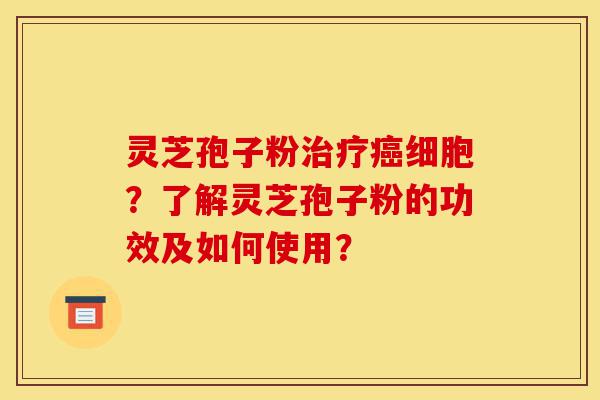 灵芝孢子粉治疗癌细胞？了解灵芝孢子粉的功效及如何使用？-第1张图片-灵芝之家
