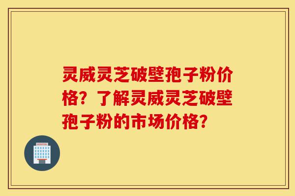 灵威灵芝破壁孢子粉价格？了解灵威灵芝破壁孢子粉的市场价格？-第1张图片-灵芝之家