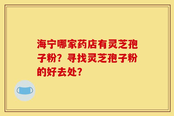 海宁哪家药店有灵芝孢子粉?寻找灵芝孢子粉的好去处?-第1张图片-灵芝之家 海宁哪家药店有灵芝孢子粉?寻找灵芝孢子粉的好去处?-第1张图片-灵芝之家
