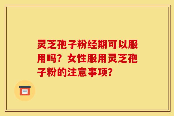 灵芝孢子粉经期可以服用吗？女性服用灵芝孢子粉的注意事项？-第1张图片-灵芝之家