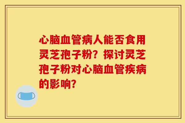 心脑血管病人能否食用灵芝孢子粉？探讨灵芝孢子粉对心脑血管疾病的影响？-第1张图片-灵芝之家