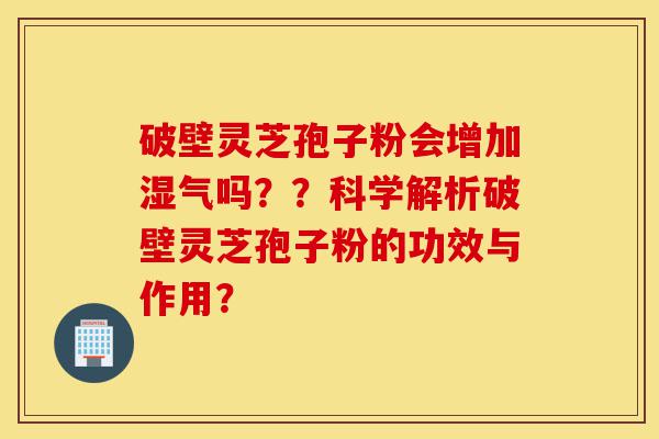 破壁灵芝孢子粉会增加湿气吗？？科学解析破壁灵芝孢子粉的功效与作用？-第1张图片-灵芝之家