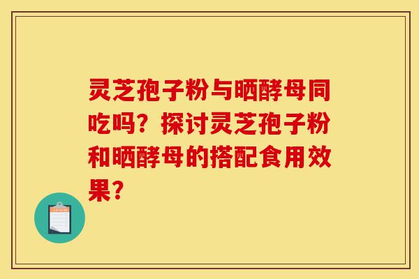 灵芝孢子粉与晒酵母同吃吗?探讨灵芝孢子粉和晒酵母的搭配食用效果?-第1张图片-灵芝之家 灵芝孢子粉与晒酵母同吃吗?探讨灵芝孢子粉和晒酵母的搭配食用效果?-第1张图片-灵芝之家