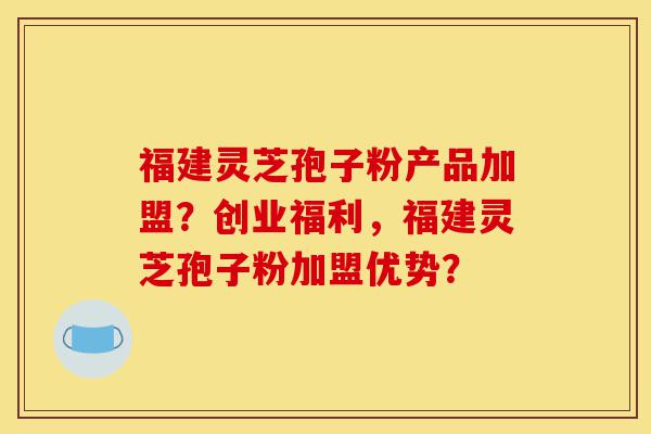 福建灵芝孢子粉产品加盟？创业福利，福建灵芝孢子粉加盟优势？-第1张图片-灵芝之家
