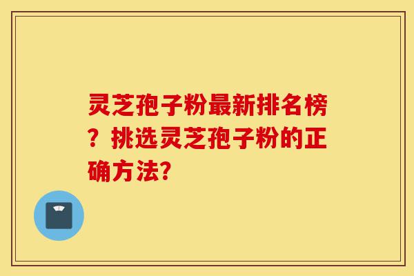 灵芝孢子粉最新排名榜？挑选灵芝孢子粉的正确方法？-第1张图片-灵芝之家