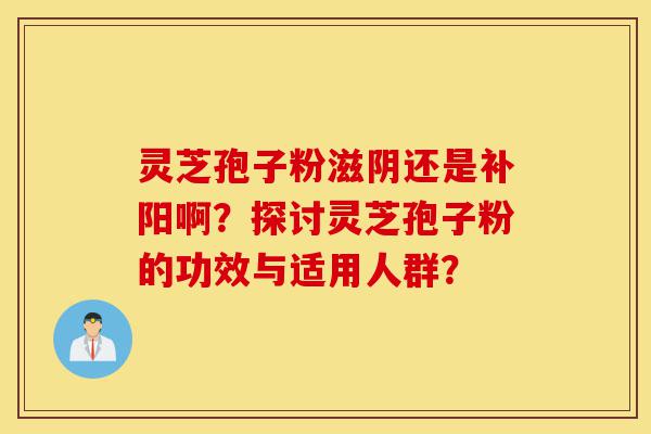 灵芝孢子粉滋阴还是补阳啊?探讨灵芝孢子粉的功效与适用人群?-第1张图片-灵芝之家 灵芝孢子粉滋阴还是补阳啊?探讨灵芝孢子粉的功效与适用人群?-第1张图片-灵芝之家