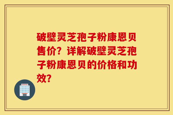 破壁灵芝孢子粉康恩贝售价?详解破壁灵芝孢子粉康恩贝的价格和功效?-第1张图片-灵芝之家 破壁灵芝孢子粉康恩贝售价?详解破壁灵芝孢子粉康恩贝的价格和功效?-第1张图片-灵芝之家