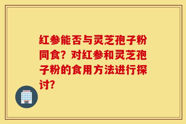 红参能否与灵芝孢子粉同食？对红参和灵芝孢子粉的食用方法进行探讨？-第1张图片-灵芝之家