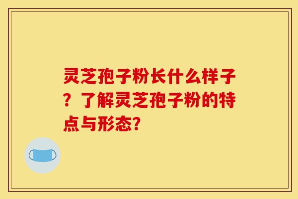 灵芝孢子粉长什么样子?了解灵芝孢子粉的特点与形态?-第1张图片-灵芝之家 灵芝孢子粉长什么样子?了解灵芝孢子粉的特点与形态?-第1张图片-灵芝之家