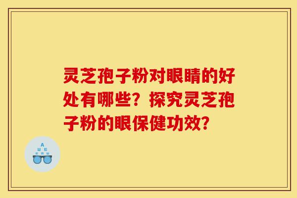 灵芝孢子粉对眼睛的好处有哪些？探究灵芝孢子粉的眼保健功效？-第1张图片-灵芝之家