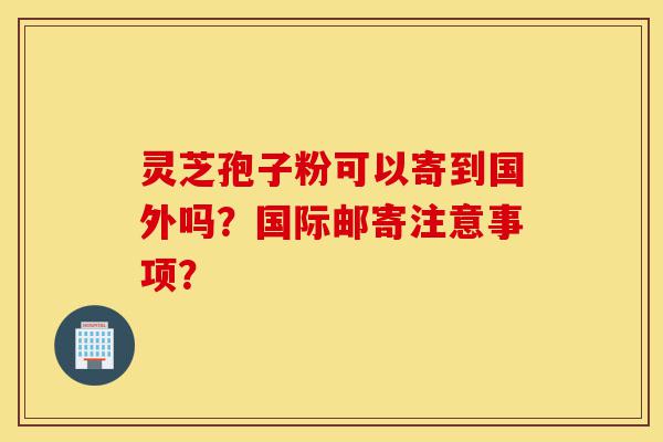 灵芝孢子粉可以寄到国外吗?国际邮寄注意事项?-第1张图片-灵芝之家 灵芝孢子粉可以寄到国外吗?国际邮寄注意事项?-第1张图片-灵芝之家