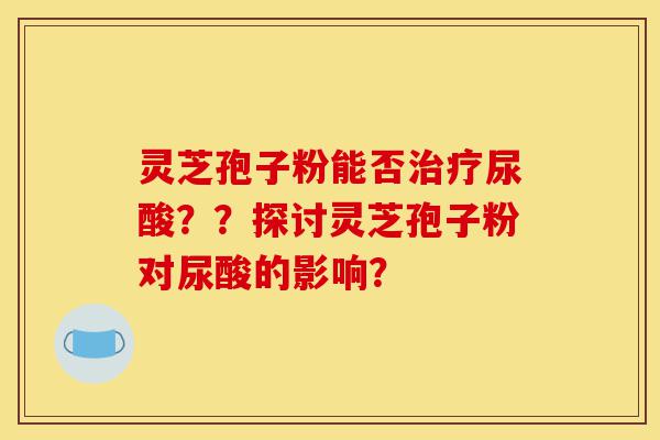 灵芝孢子粉能否治疗尿酸??探讨灵芝孢子粉对尿酸的影响?-第1张图片-灵芝之家 灵芝孢子粉能否治疗尿酸??探讨灵芝孢子粉对尿酸的影响?-第1张图片-灵芝之家