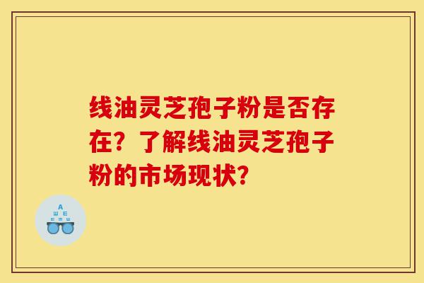 线油灵芝孢子粉是否存在？了解线油灵芝孢子粉的市场现状？-第1张图片-灵芝之家
