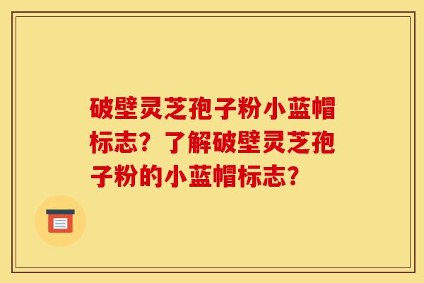破壁灵芝孢子粉小蓝帽标志?了解破壁灵芝孢子粉的小蓝帽标志?-第1张图片-灵芝之家 破壁灵芝孢子粉小蓝帽标志?了解破壁灵芝孢子粉的小蓝帽标志?-第1张图片-灵芝之家