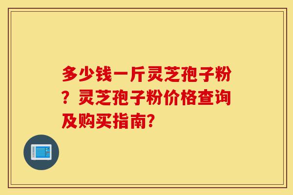 多少钱一斤灵芝孢子粉?灵芝孢子粉价格查询及购买指南?-第1张图片-灵芝之家 多少钱一斤灵芝孢子粉?灵芝孢子粉价格查询及购买指南?-第1张图片-灵芝之家