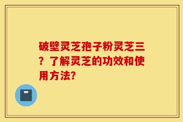 破壁灵芝孢子粉灵芝三?了解灵芝的功效和使用方法?-第1张图片-灵芝之家 破壁灵芝孢子粉灵芝三?了解灵芝的功效和使用方法?-第1张图片-灵芝之家