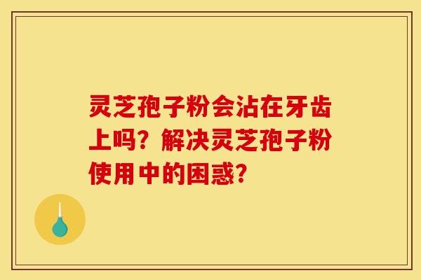 灵芝孢子粉会沾在牙齿上吗?解决灵芝孢子粉使用中的困惑?-第1张图片-灵芝之家 灵芝孢子粉会沾在牙齿上吗?解决灵芝孢子粉使用中的困惑?-第1张图片-灵芝之家