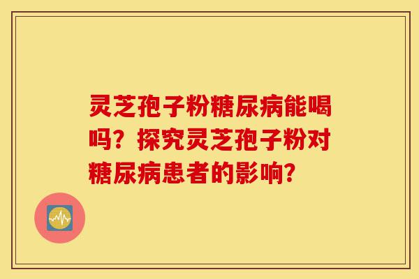 灵芝孢子粉糖尿病能喝吗?探究灵芝孢子粉对糖尿病患者的影响?-第1张图片-灵芝之家 灵芝孢子粉糖尿病能喝吗?探究灵芝孢子粉对糖尿病患者的影响?-第1张图片-灵芝之家