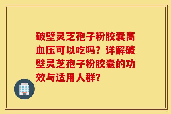 破壁灵芝孢子粉胶囊高血压可以吃吗?详解破壁灵芝孢子粉胶囊的功效与适用人群?-第1张图片-灵芝之家 破壁灵芝孢子粉胶囊高血压可以吃吗?详解破壁灵芝孢子粉胶囊的功效与适用人群?-第1张图片-灵芝之家