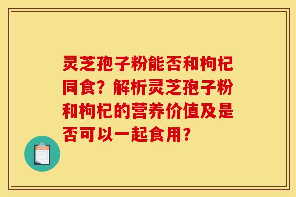 灵芝孢子粉能否和枸杞同食?解析灵芝孢子粉和枸杞的营养价值及是否可以一起食用?-第1张图片-灵芝之家 灵芝孢子粉能否和枸杞同食?解析灵芝孢子粉和枸杞的营养价值及是否可以一起食用?-第1张图片-灵芝之家