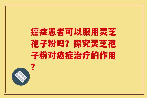 癌症患者可以服用灵芝孢子粉吗?探究灵芝孢子粉对癌症治疗的作用?-第1张图片-灵芝之家 癌症患者可以服用灵芝孢子粉吗?探究灵芝孢子粉对癌症治疗的作用?-第1张图片-灵芝之家