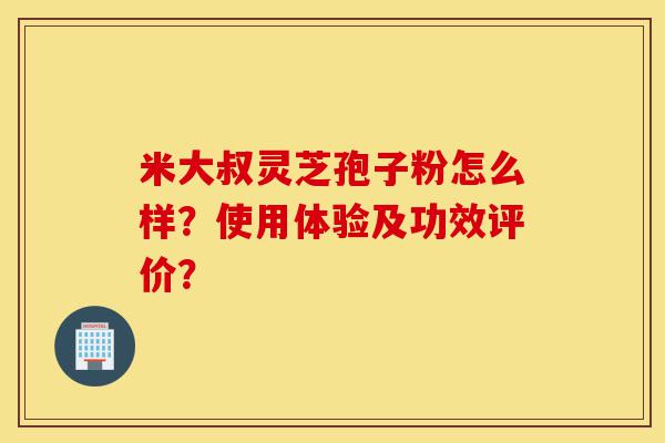 米大叔灵芝孢子粉怎么样?使用体验及功效评价?-第1张图片-灵芝之家 米大叔灵芝孢子粉怎么样?使用体验及功效评价?-第1张图片-灵芝之家