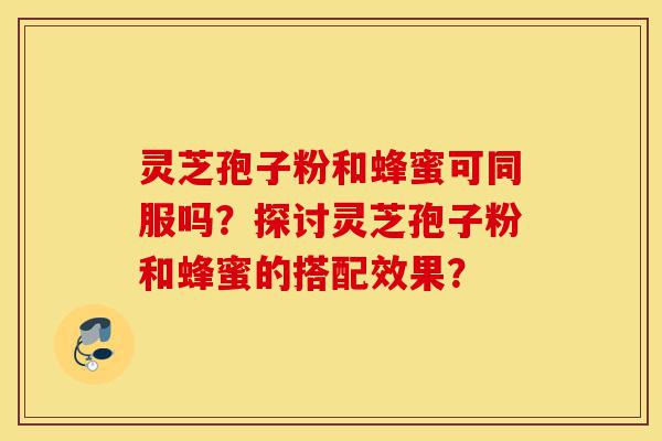 灵芝孢子粉和蜂蜜可同服吗?探讨灵芝孢子粉和蜂蜜的搭配效果?-第1张图片-灵芝之家 灵芝孢子粉和蜂蜜可同服吗?探讨灵芝孢子粉和蜂蜜的搭配效果?-第1张图片-灵芝之家