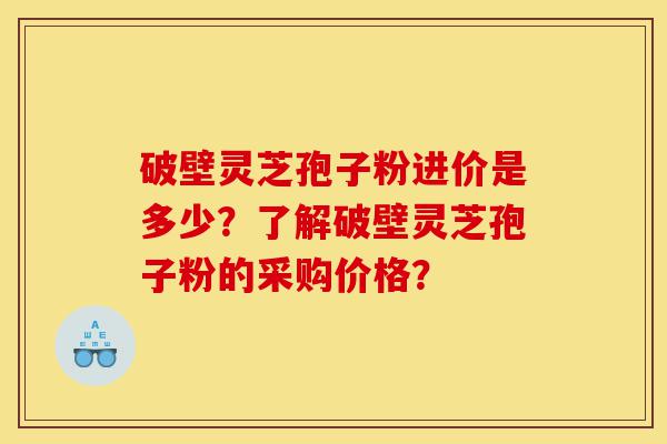 破壁灵芝孢子粉进价是多少？了解破壁灵芝孢子粉的采购价格？-第1张图片-灵芝之家