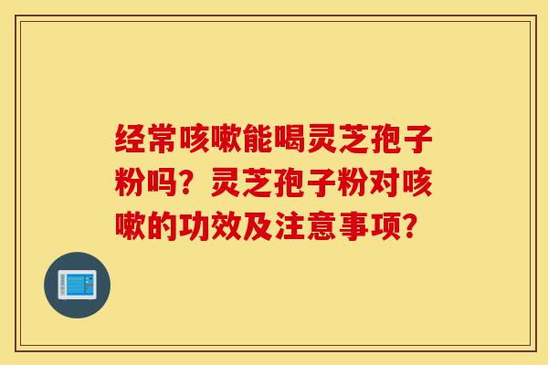 经常咳嗽能喝灵芝孢子粉吗?灵芝孢子粉对咳嗽的功效及注意事项?-第1张图片-灵芝之家 经常咳嗽能喝灵芝孢子粉吗?灵芝孢子粉对咳嗽的功效及注意事项?-第1张图片-灵芝之家