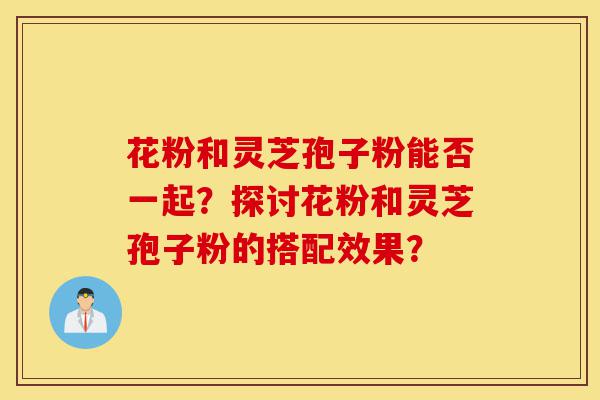花粉和灵芝孢子粉能否一起?探讨花粉和灵芝孢子粉的搭配效果?-第1张图片-灵芝之家 花粉和灵芝孢子粉能否一起?探讨花粉和灵芝孢子粉的搭配效果?-第1张图片-灵芝之家