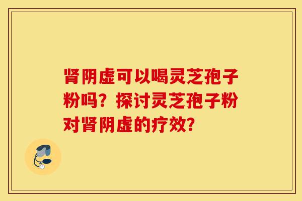 肾阴虚可以喝灵芝孢子粉吗?探讨灵芝孢子粉对肾阴虚的疗效?-第1张图片-灵芝之家 肾阴虚可以喝灵芝孢子粉吗?探讨灵芝孢子粉对肾阴虚的疗效?-第1张图片-灵芝之家