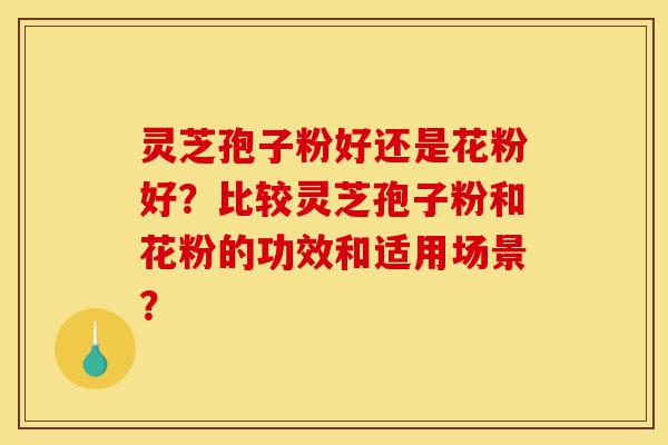 灵芝孢子粉好还是花粉好？比较灵芝孢子粉和花粉的功效和适用场景？-第1张图片-灵芝之家