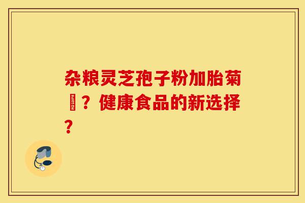 杂粮灵芝孢子粉加胎菊糑?健康食品的新选择?-第1张图片-灵芝之家 杂粮灵芝孢子粉加胎菊糑?健康食品的新选择?-第1张图片-灵芝之家