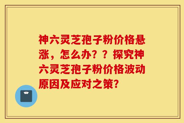 神六灵芝孢子粉价格悬涨,怎么办??探究神六灵芝孢子粉价格波动原因及应对之策?-第1张图片-灵芝之家 神六灵芝孢子粉价格悬涨,怎么办??探究神六灵芝孢子粉价格波动原因及应对之策?-第1张图片-灵芝之家