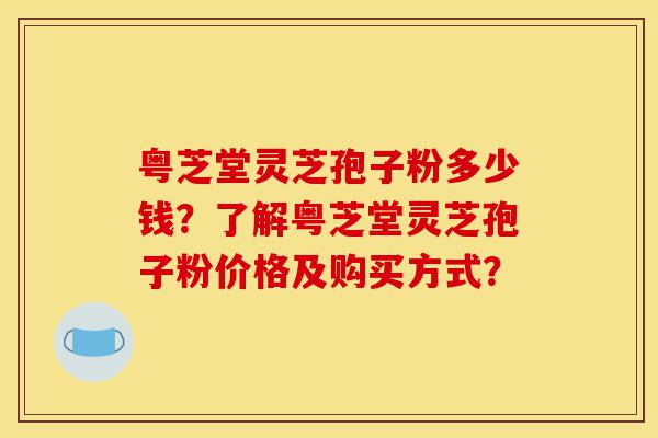 粤芝堂灵芝孢子粉多少钱?了解粤芝堂灵芝孢子粉价格及购买方式?-第1张图片-灵芝之家 粤芝堂灵芝孢子粉多少钱?了解粤芝堂灵芝孢子粉价格及购买方式?-第1张图片-灵芝之家
