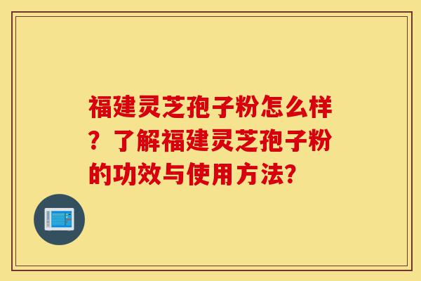 福建灵芝孢子粉怎么样？了解福建灵芝孢子粉的功效与使用方法？-第1张图片-灵芝之家