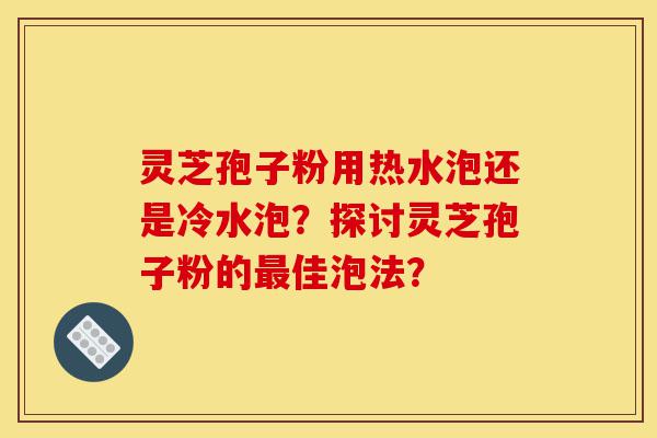 灵芝孢子粉用热水泡还是冷水泡？探讨灵芝孢子粉的最佳泡法？-第1张图片-灵芝之家