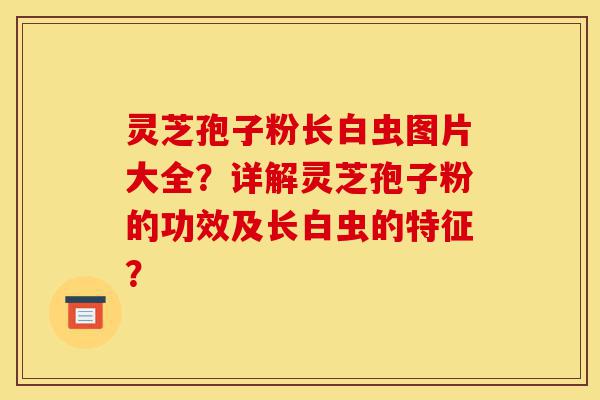 灵芝孢子粉长白虫图片大全?详解灵芝孢子粉的功效及长白虫的特征?-第1张图片-灵芝之家 灵芝孢子粉长白虫图片大全?详解灵芝孢子粉的功效及长白虫的特征?-第1张图片-灵芝之家