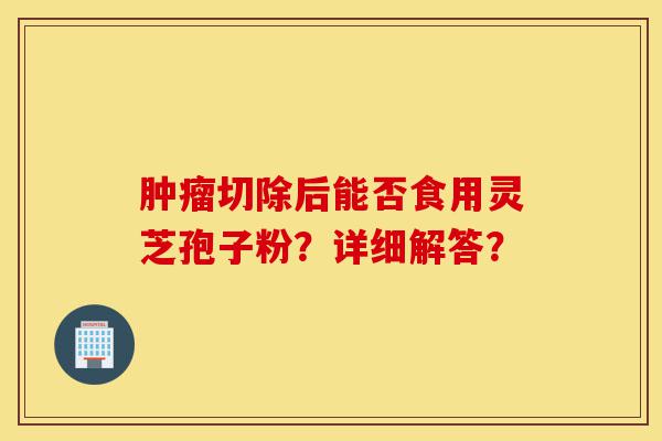 肿瘤切除后能否食用灵芝孢子粉?详细解答?-第1张图片-灵芝之家 肿瘤切除后能否食用灵芝孢子粉?详细解答?-第1张图片-灵芝之家