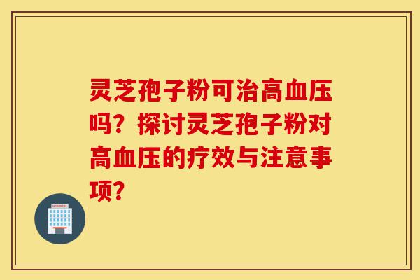 灵芝孢子粉可治高血压吗？探讨灵芝孢子粉对高血压的疗效与注意事项？-第1张图片-灵芝之家
