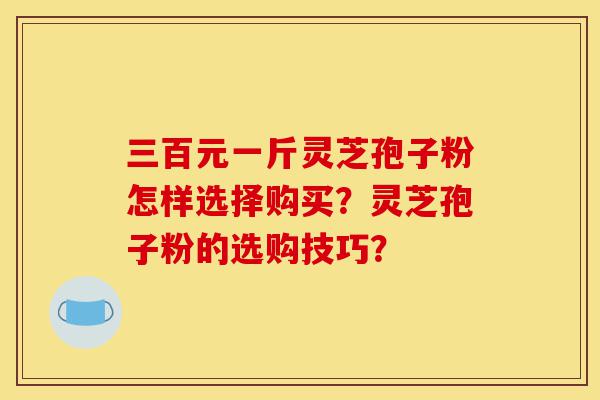 三百元一斤灵芝孢子粉怎样选择购买?灵芝孢子粉的选购技巧?-第1张图片-灵芝之家 三百元一斤灵芝孢子粉怎样选择购买?灵芝孢子粉的选购技巧?-第1张图片-灵芝之家