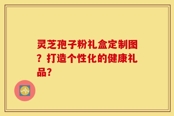 灵芝孢子粉礼盒定制图?打造个性化的健康礼品?-第1张图片-灵芝之家 灵芝孢子粉礼盒定制图?打造个性化的健康礼品?-第1张图片-灵芝之家
