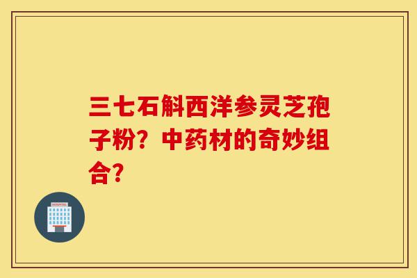 三七石斛西洋参灵芝孢子粉？中药材的奇妙组合？-第1张图片-灵芝之家