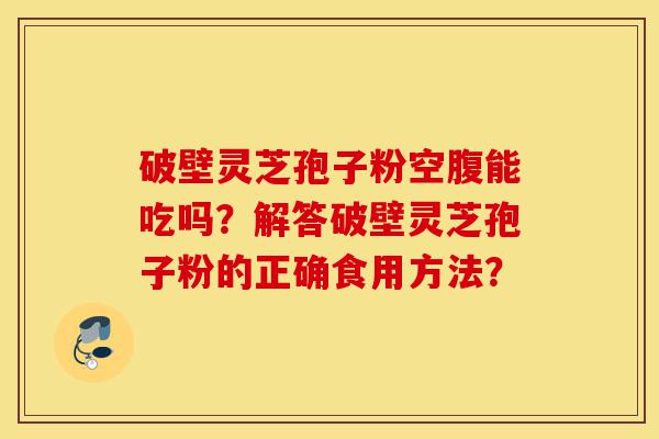 破壁灵芝孢子粉空腹能吃吗?解答破壁灵芝孢子粉的正确食用方法?-第1张图片-灵芝之家 破壁灵芝孢子粉空腹能吃吗?解答破壁灵芝孢子粉的正确食用方法?-第1张图片-灵芝之家