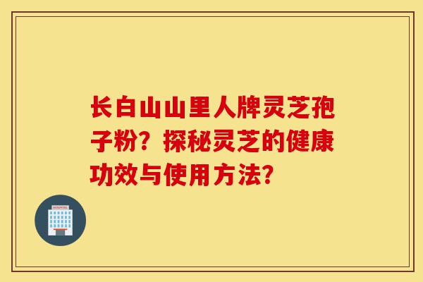 长白山山里人牌灵芝孢子粉？探秘灵芝的健康功效与使用方法？-第1张图片-灵芝之家