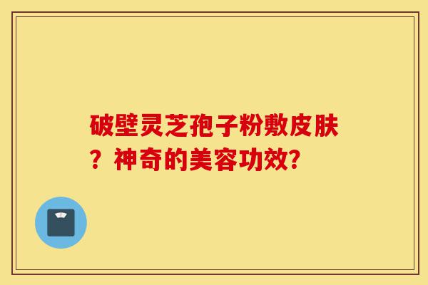 破壁灵芝孢子粉敷皮肤？神奇的美容功效？-第1张图片-灵芝之家