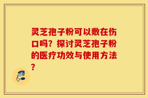 灵芝孢子粉可以敷在伤口吗?探讨灵芝孢子粉的医疗功效与使用方法?-第1张图片-灵芝之家 灵芝孢子粉可以敷在伤口吗?探讨灵芝孢子粉的医疗功效与使用方法?-第1张图片-灵芝之家